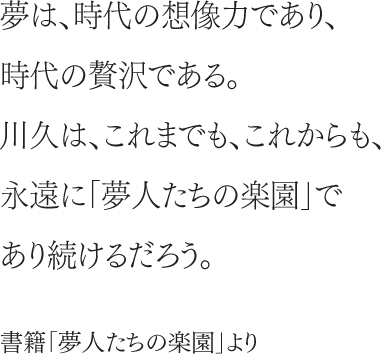 夢は、時代の想像力であり、時代の贅沢である。川久は、これまでも、これからも、永遠に「夢人たちの楽園」であり続けるだろう。書籍「夢人たちの楽園」より