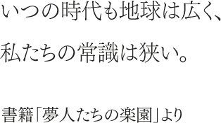 いつの時代も地球は広く、私たちの常識は狭い。書籍「夢人たちの楽園」より