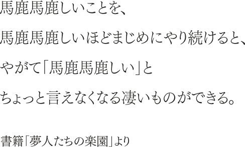 馬鹿馬鹿しいことを、馬鹿馬鹿しいほどまじめにやり続けると、やがて「馬鹿馬鹿しい」とちょっと言えなくなる凄いものができる。書籍「夢人たちの楽園」より