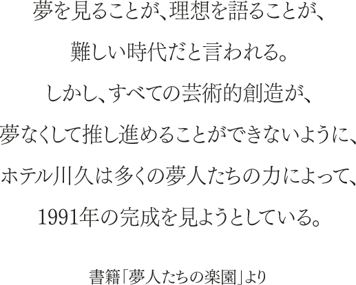 夢を見ることが、理想を語ることが、難しい時代だと言われる。しかし、すべての芸術的創造が、夢なくして推し進めることができないように、ホテル川久は多くの夢人たちの力によって、1991年の完成を見ようとしている。書籍「夢人たちの楽園」より