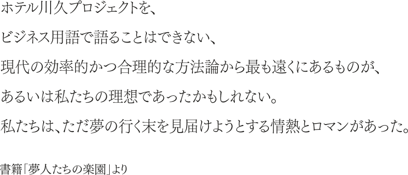 ホテル川久プロジェクトを、ビジネス用語で語ることはできない、現代の効率的かつ合理的な方法論から最も遠くにあるものが、あるいは私たちの理想であったかもしれない。私たちは、ただ夢の行く末を見届けようとする情熱とロマンがあった。書籍「夢人たちの楽園」より