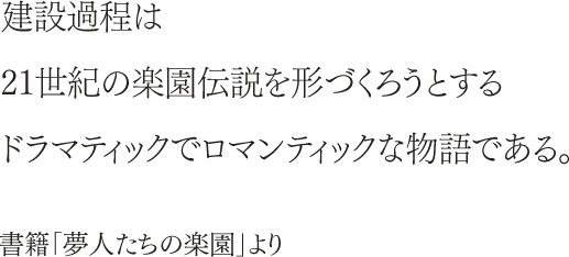 建設過程は21世紀の楽園伝説を形づくろうとするドラマティックでロマンティックな物語である。書籍「夢人たちの楽園」より