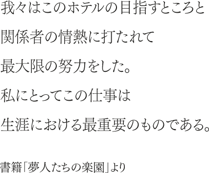 我々はこのホテルの目指すところと関係者の情熱に打たれて最大限の努力をした。私にとってこの仕事は生涯における最重要のものである。書籍「夢人たちの楽園」より